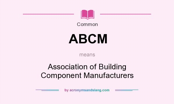 What does ABCM mean? It stands for Association of Building Component Manufacturers