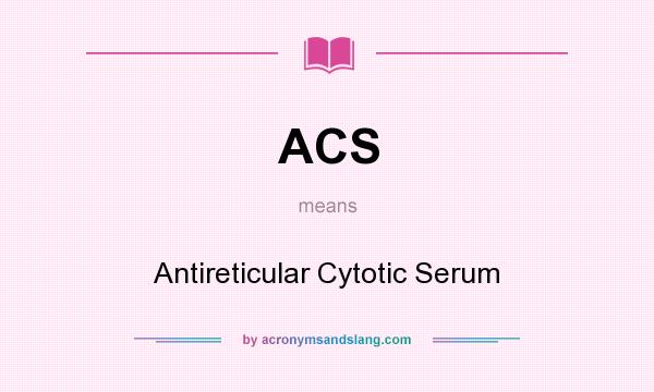 What does ACS mean? It stands for Antireticular Cytotic Serum