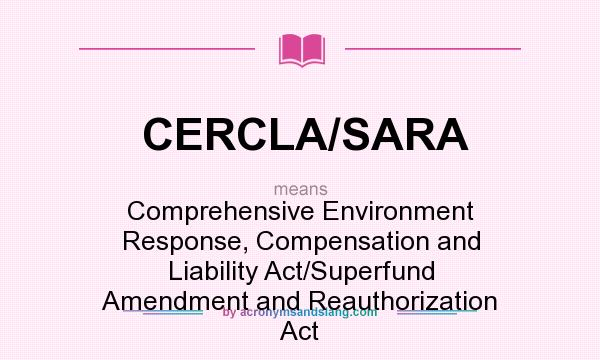 What does CERCLA/SARA mean? It stands for Comprehensive Environment Response, Compensation and Liability Act/Superfund Amendment and Reauthorization Act