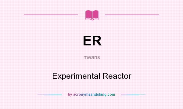 What does ER mean? It stands for Experimental Reactor