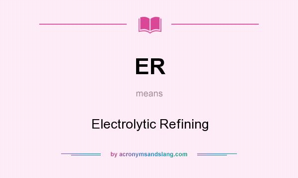 What does ER mean? It stands for Electrolytic Refining