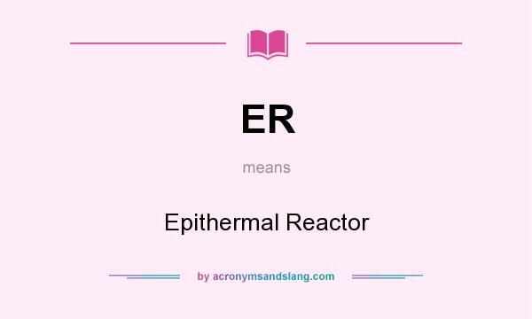 What does ER mean? It stands for Epithermal Reactor