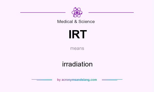 What does IRT mean? It stands for irradiation