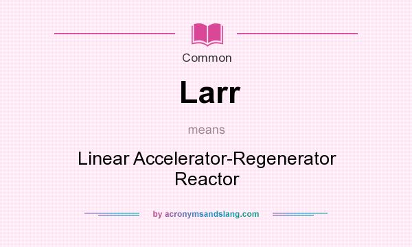 What does Larr mean? It stands for Linear Accelerator-Regenerator Reactor