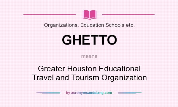 What does GHETTO mean? It stands for Greater Houston Educational Travel and Tourism Organization