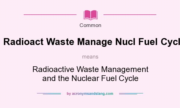 What does Radioact Waste Manage Nucl Fuel Cycle mean? It stands for Radioactive Waste Management and the Nuclear Fuel Cycle