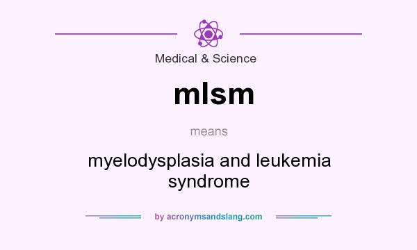 What does mlsm mean? It stands for myelodysplasia and leukemia syndrome