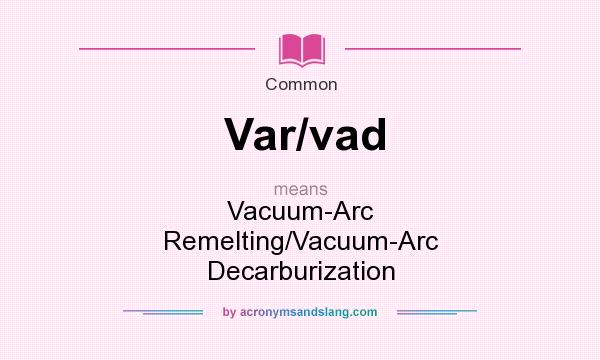 What does Var/vad mean? It stands for Vacuum-Arc Remelting/Vacuum-Arc Decarburization