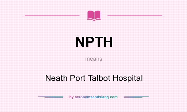 What does NPTH mean? It stands for Neath Port Talbot Hospital