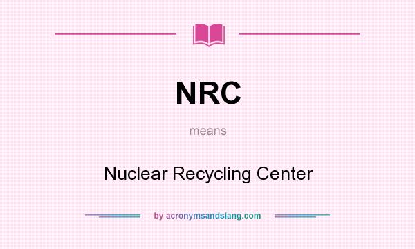 What does NRC mean? It stands for Nuclear Recycling Center