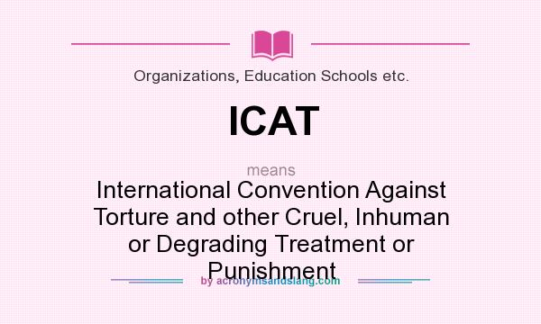 What does ICAT mean? It stands for International Convention Against Torture and other Cruel, Inhuman or Degrading Treatment or Punishment