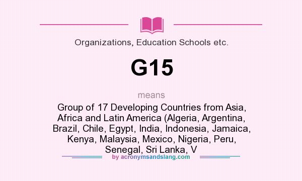 What does G15 mean? It stands for Group of 17 Developing Countries from Asia, Africa and Latin America (Algeria, Argentina, Brazil, Chile, Egypt, India, Indonesia, Jamaica, Kenya, Malaysia, Mexico, Nigeria, Peru, Senegal, Sri Lanka, V