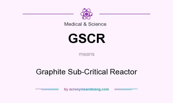What does GSCR mean? It stands for Graphite Sub-Critical Reactor