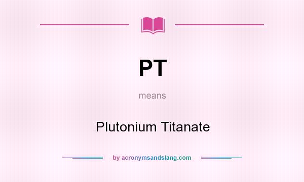 What does PT mean? It stands for Plutonium Titanate