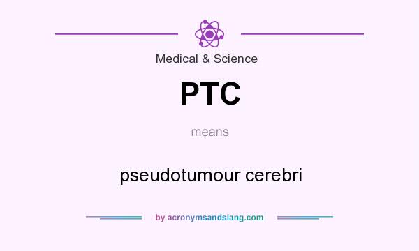 What does PTC mean? It stands for pseudotumour cerebri