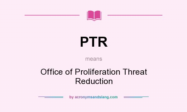 What does PTR mean? It stands for Office of Proliferation Threat Reduction