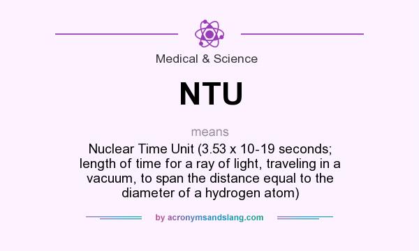 What does NTU mean? It stands for Nuclear Time Unit (3.53 x 10-19 seconds; length of time for a ray of light, traveling in a vacuum, to span the distance equal to the diameter of a hydrogen atom)