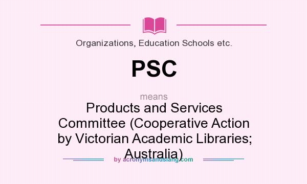 What does PSC mean? It stands for Products and Services Committee (Cooperative Action by Victorian Academic Libraries; Australia)