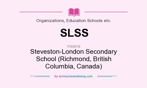 What does SLSS mean? It stands for Steveston-London Secondary School (Richmond, British Columbia, Canada)