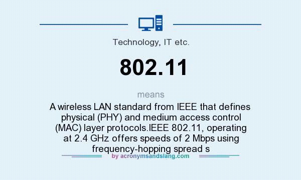 What does 802.11 mean? It stands for A wireless LAN standard from IEEE that defines physical (PHY) and medium access control (MAC) layer protocols.IEEE 802.11, operating at 2.4 GHz offers speeds of 2 Mbps using frequency-hopping spread s