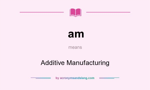 What does am mean? It stands for Additive Manufacturing