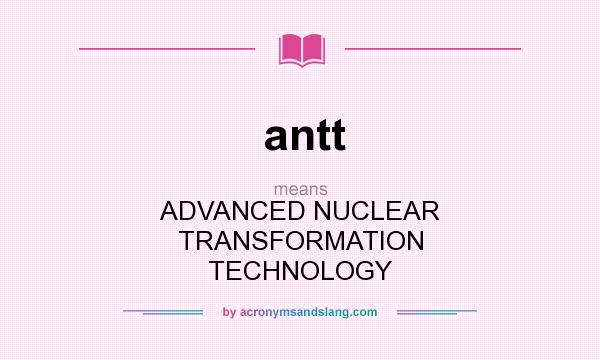 What does antt mean? It stands for ADVANCED NUCLEAR TRANSFORMATION TECHNOLOGY