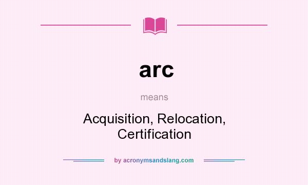 What does arc mean? It stands for Acquisition, Relocation, Certification