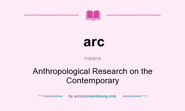 What does arc mean? It stands for Anthropological Research on the Contemporary