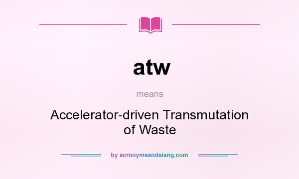 What does atw mean? It stands for Accelerator-driven Transmutation of Waste