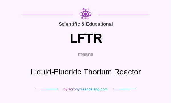 What does LFTR mean? It stands for Liquid-Fluoride Thorium Reactor