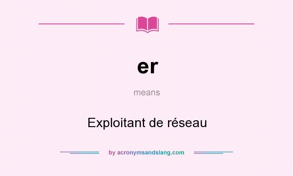 What does er mean? It stands for Exploitant de réseau