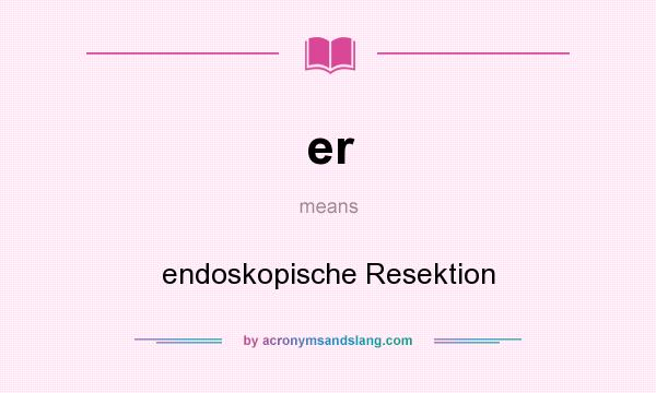 What does er mean? It stands for endoskopische Resektion