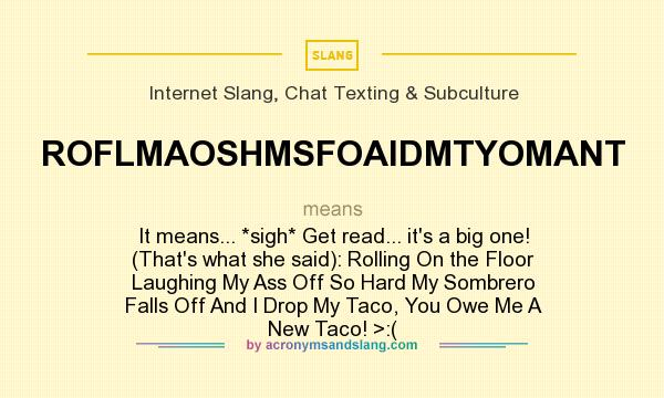 What does ROFLMAOSHMSFOAIDMTYOMANT mean? It stands for It means... *sigh* Get read... it`s a big one! (That`s what she said): Rolling On the Floor Laughing My Ass Off So Hard My Sombrero Falls Off And I Drop My Taco, You Owe Me A New Taco! >:(
