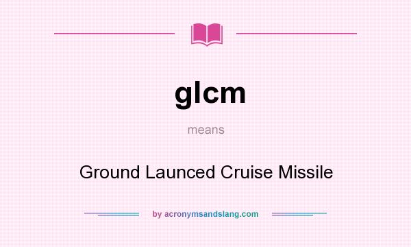 What does glcm mean? It stands for Ground Launced Cruise Missile