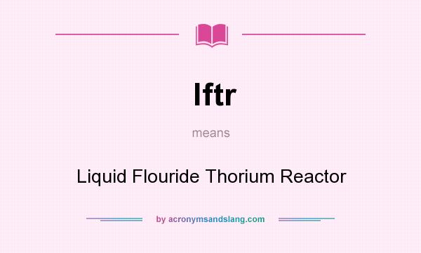 What does lftr mean? It stands for Liquid Flouride Thorium Reactor