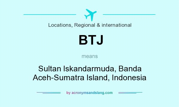 What does BTJ mean? It stands for Sultan Iskandarmuda, Banda Aceh-Sumatra Island, Indonesia