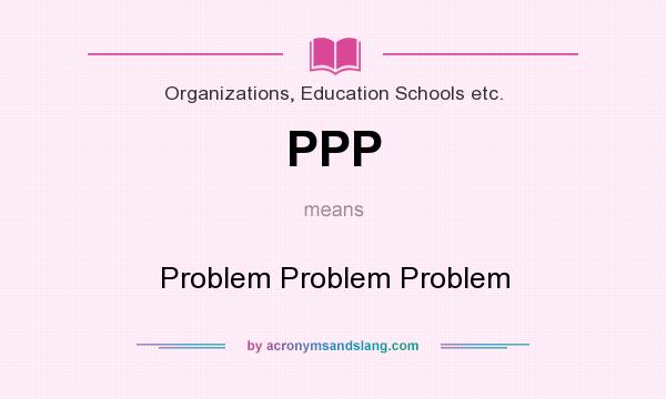 What does PPP mean? It stands for Problem Problem Problem