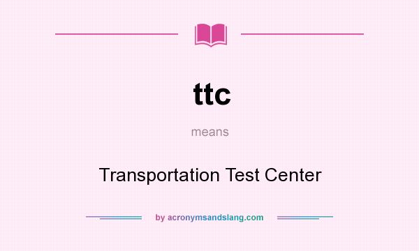 What does ttc mean? It stands for Transportation Test Center