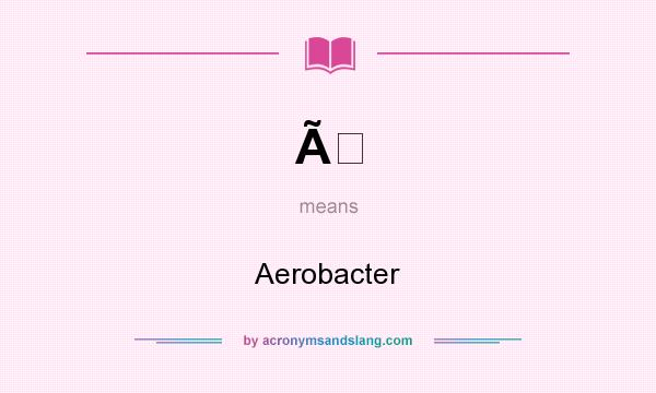 What does Ã mean? It stands for Aerobacter