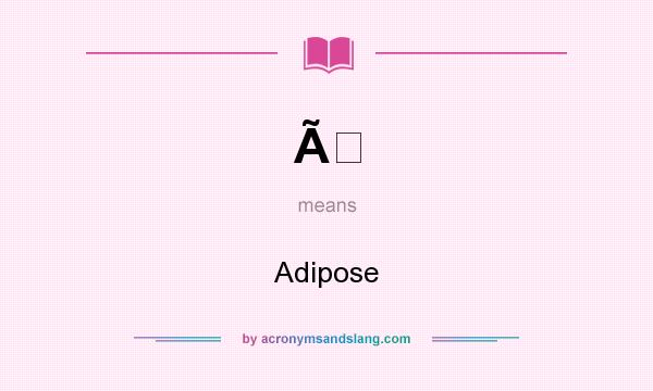 What does Ã mean? It stands for Adipose