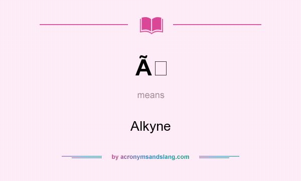 What does Ã mean? It stands for Alkyne