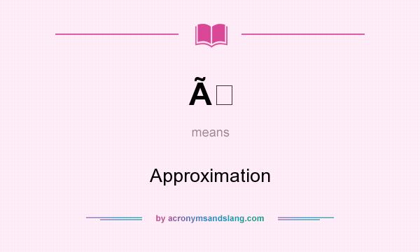 What does Ã mean? It stands for Approximation