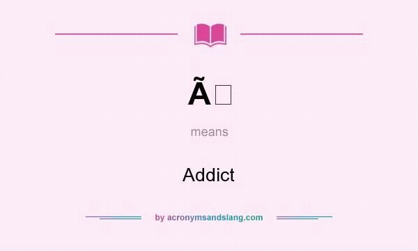 What does Ã mean? It stands for Addict