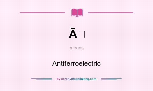 What does Ã mean? It stands for Antiferroelectric