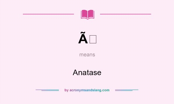 What does Ã mean? It stands for Anatase