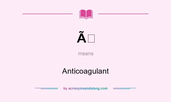 What does Ã mean? It stands for Anticoagulant