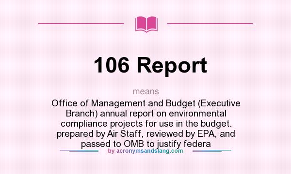 What does 106 Report mean? It stands for Office of Management and Budget (Executive Branch) annual report on environmental compliance projects for use in the budget. prepared by Air Staff, reviewed by EPA, and passed to OMB to justify federa
