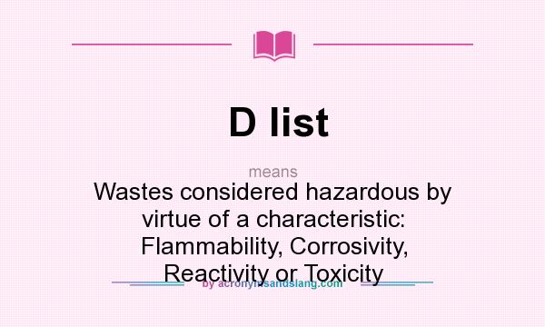 What does D list mean? It stands for Wastes considered hazardous by virtue of a characteristic: Flammability, Corrosivity, Reactivity or Toxicity