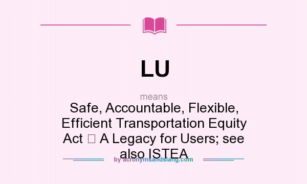 What does LU mean? It stands for Safe, Accountable, Flexible, Efficient Transportation Equity Act  A Legacy for Users; see also ISTEA