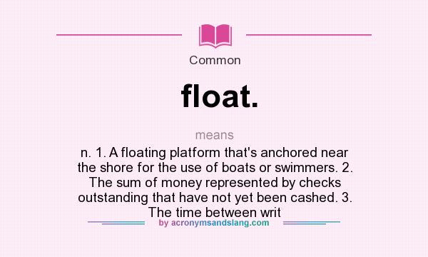 What does float. mean? It stands for n. 1. A floating platform that`s anchored near the shore for the use of boats or swimmers. 2. The sum of money represented by checks outstanding that have not yet been cashed. 3. The time between writ